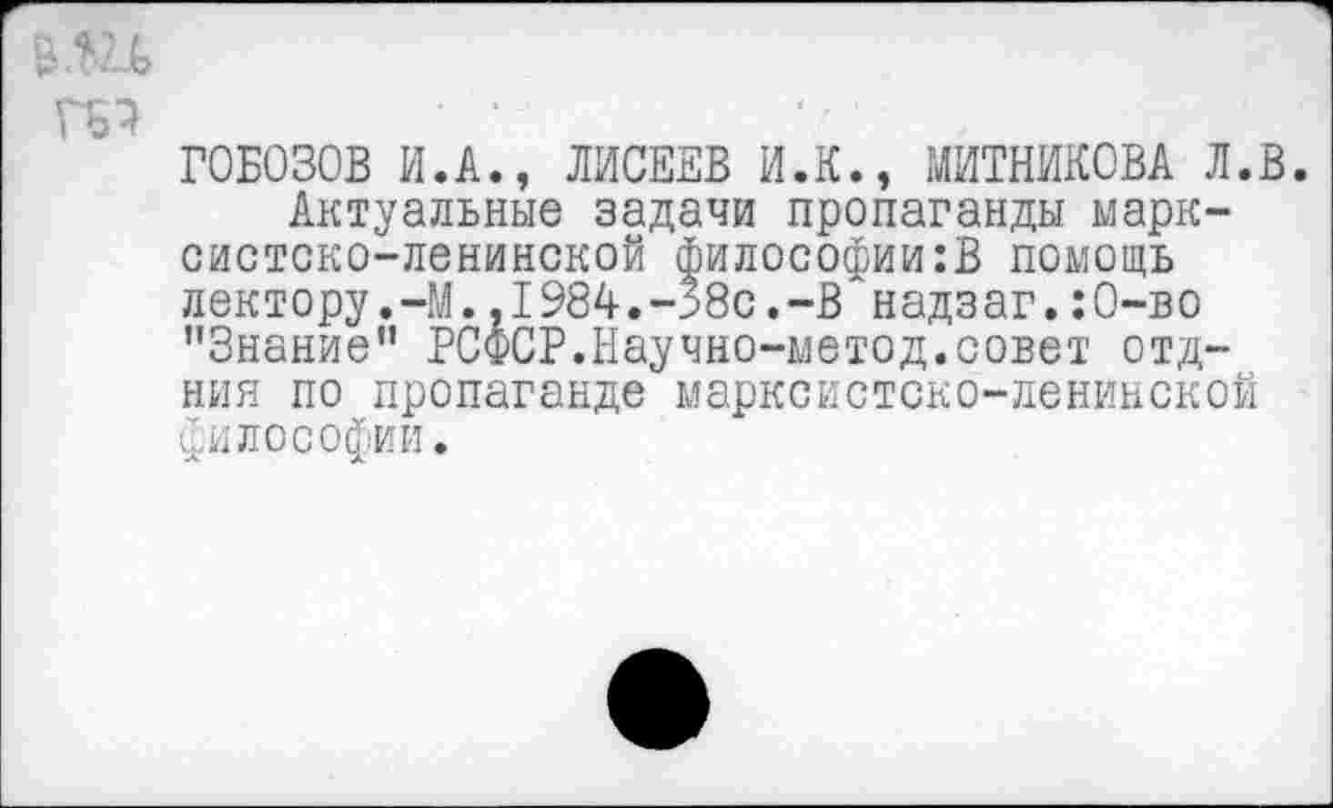 ﻿Г0Б030В И.А., ЛИСЕЕВ И.К., МИТНИКОВА Л.В.
Актуальные задачи пропаганды марксистско-ленинской философии:В помощь лектору.-М.,1984.-58с.-В надзаг.:О-во "Знание" РСФСР.Научно-метод.совет отд-ния по пропаганде марксистско-ленинской философии.